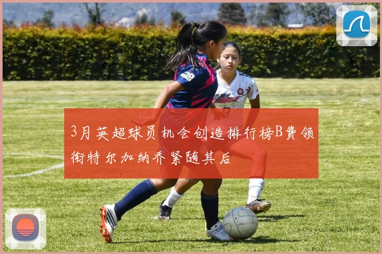 3月英超球员机会创造排行榜B费领衔特尔加纳乔紧随其后