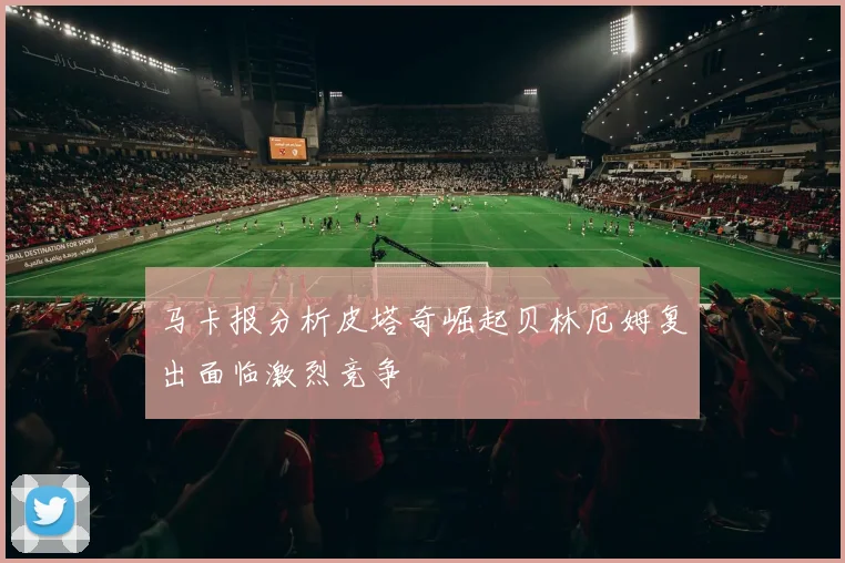 马卡报分析皮塔奇崛起贝林厄姆复出面临激烈竞争