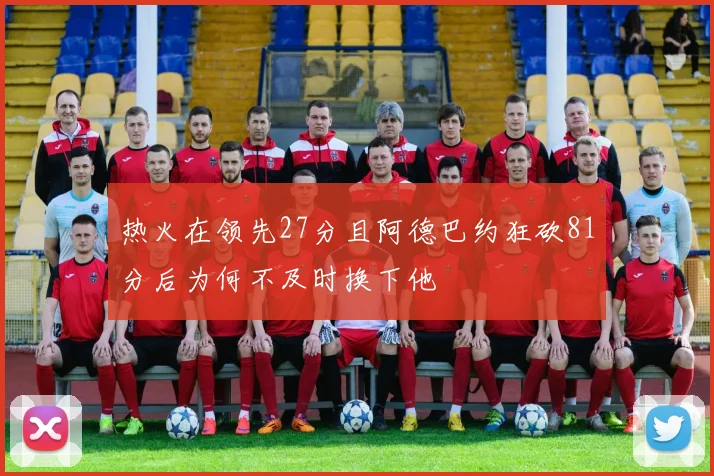 热火在领先27分且阿德巴约狂砍81分后为何不及时换下他