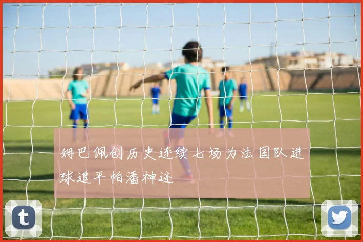 姆巴佩创历史连续七场为法国队进球追平帕潘神迹
