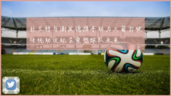 杜兰特与谢泼德携手助力火箭打破传统助攻纪录重塑球队未来