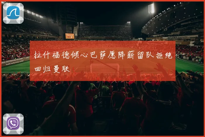 拉什福德倾心巴萨愿降薪留队拒绝回归曼联