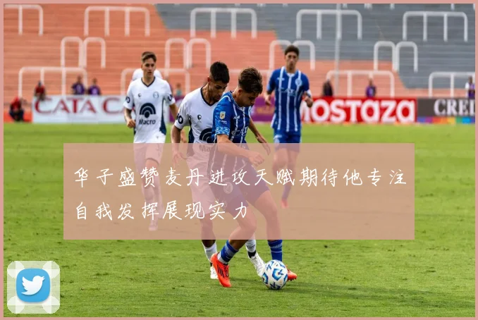 华子盛赞麦丹进攻天赋期待他专注自我发挥展现实力