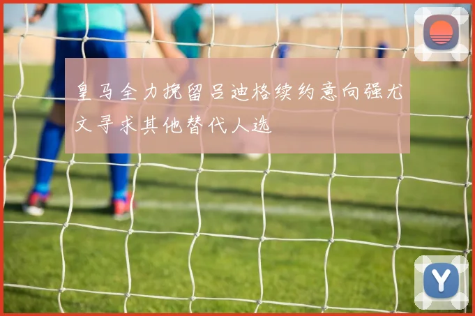 皇马全力挽留吕迪格续约意向强尤文寻求其他替代人选