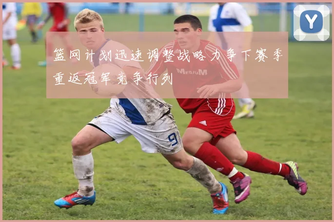 篮网计划迅速调整战略力争下赛季重返冠军竞争行列