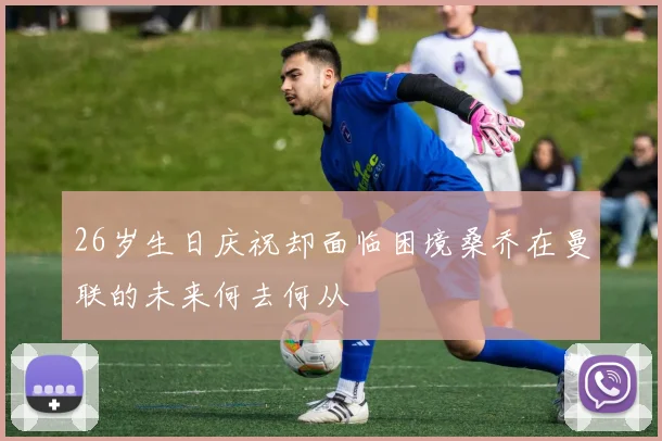 26岁生日庆祝却面临困境桑乔在曼联的未来何去何从