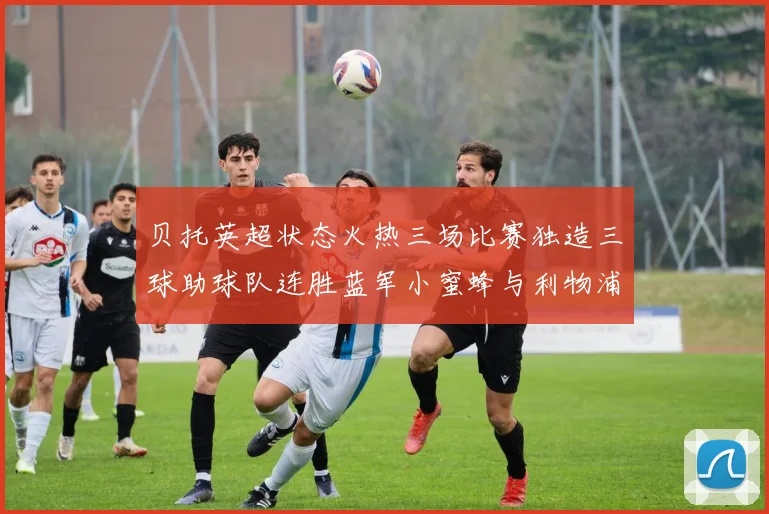 贝托英超状态火热三场比赛独造三球助球队连胜蓝军小蜜蜂与利物浦